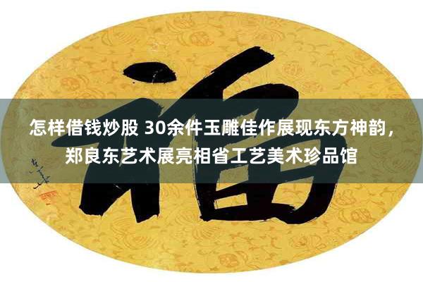 怎样借钱炒股 30余件玉雕佳作展现东方神韵，郑良东艺术展亮相省工艺美术珍品馆