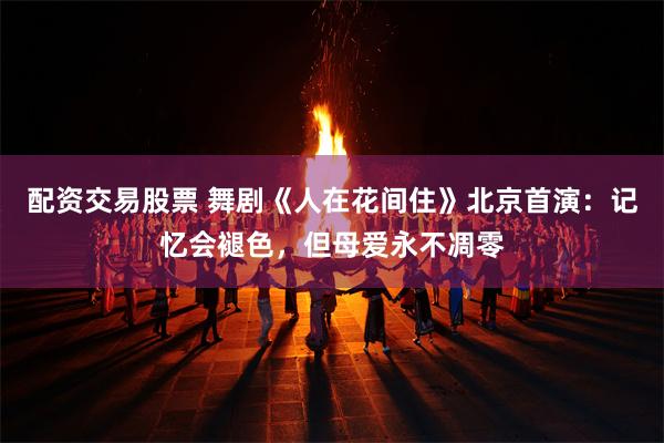 配资交易股票 舞剧《人在花间住》北京首演：记忆会褪色，但母爱永不凋零