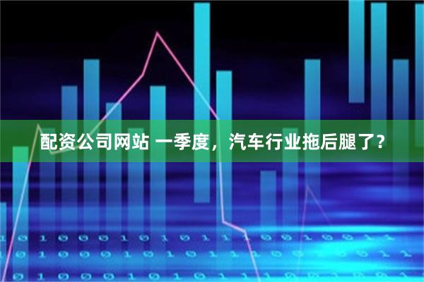 配资公司网站 一季度，汽车行业拖后腿了？