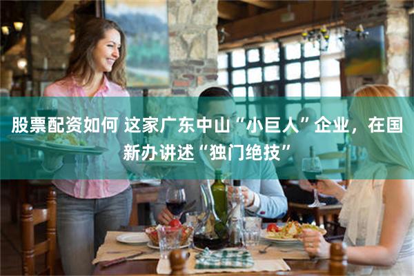股票配资如何 这家广东中山“小巨人”企业，在国新办讲述“独门绝技”