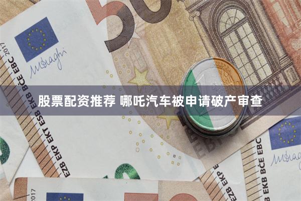 股票配资推荐 哪吒汽车被申请破产审查