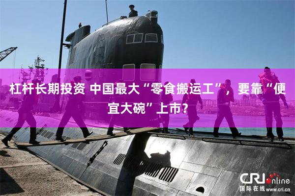 杠杆长期投资 中国最大“零食搬运工”，要靠“便宜大碗”上市？