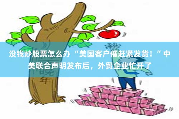 没钱炒股票怎么办 “美国客户催赶紧发货！”中美联合声明发布后，外贸企业忙开了
