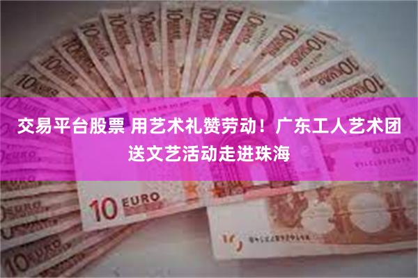 交易平台股票 用艺术礼赞劳动！广东工人艺术团送文艺活动走进珠海