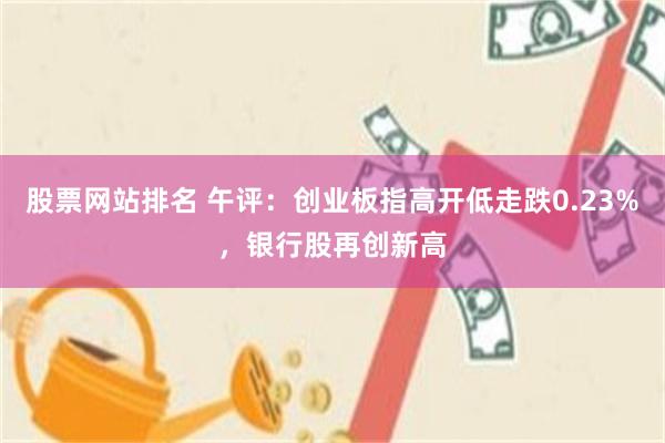 股票网站排名 午评：创业板指高开低走跌0.23%，银行股再创新高