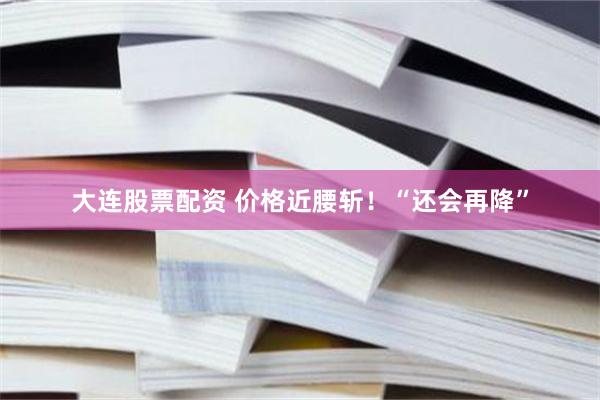 大连股票配资 价格近腰斩！“还会再降”