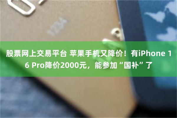 股票网上交易平台 苹果手机又降价！有iPhone 16 Pro降价2000元，能参加“国补”了