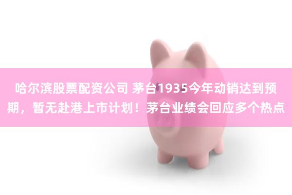哈尔滨股票配资公司 茅台1935今年动销达到预期，暂无赴港上市计划！茅台业绩会回应多个热点