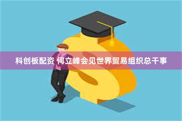 科创板配资 何立峰会见世界贸易组织总干事