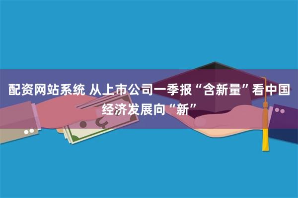 配资网站系统 从上市公司一季报“含新量”看中国经济发展向“新”