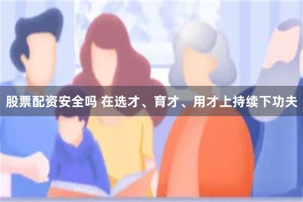 股票配资安全吗 在选才、育才、用才上持续下功夫