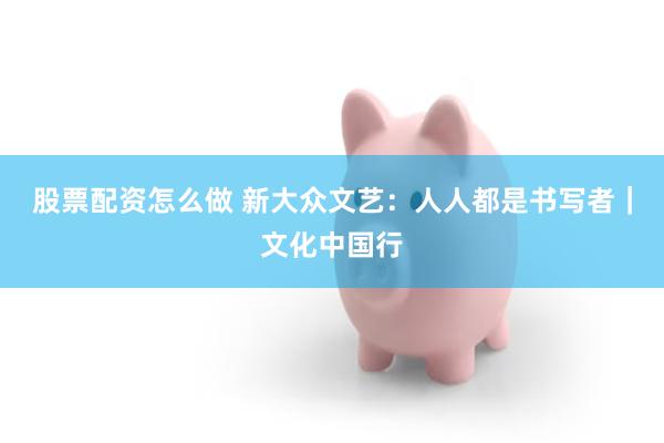 股票配资怎么做 新大众文艺：人人都是书写者｜文化中国行