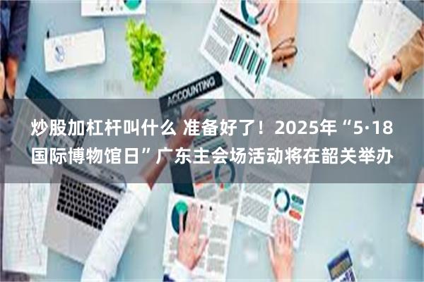 炒股加杠杆叫什么 准备好了！2025年“5·18国际博物馆日”广东主会场活动将在韶关举办