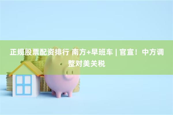 正规股票配资排行 南方+早班车 | 官宣！中方调整对美关税