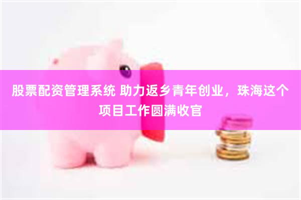 股票配资管理系统 助力返乡青年创业，珠海这个项目工作圆满收官