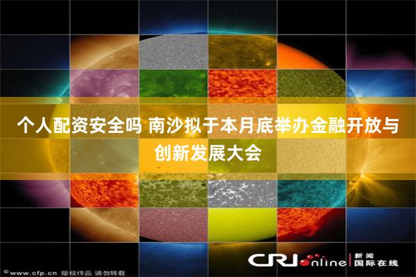 个人配资安全吗 南沙拟于本月底举办金融开放与创新发展大会