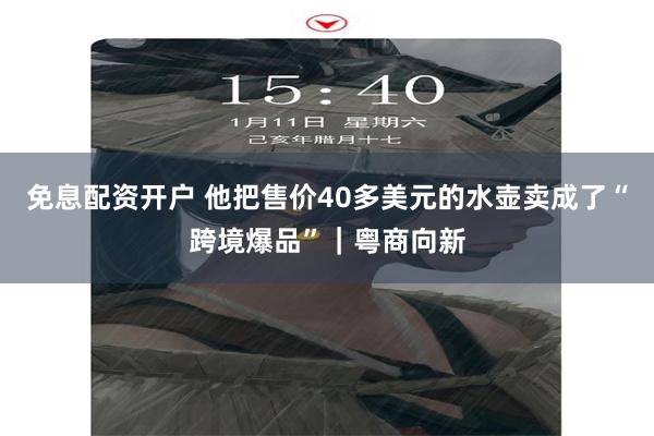 免息配资开户 他把售价40多美元的水壶卖成了“跨境爆品”｜粤商向新