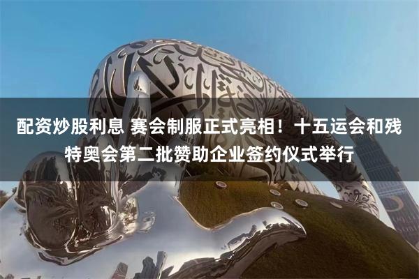 配资炒股利息 赛会制服正式亮相！十五运会和残特奥会第二批赞助企业签约仪式举行