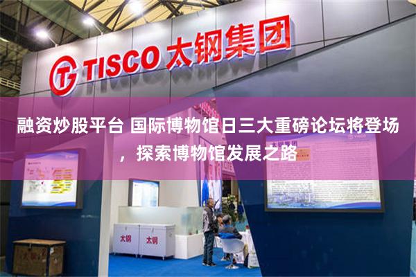 融资炒股平台 国际博物馆日三大重磅论坛将登场，探索博物馆发展之路