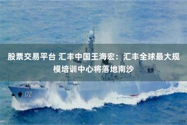 股票交易平台 汇丰中国王海宏：汇丰全球最大规模培训中心将落地南沙