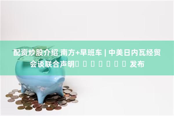 配资炒股介绍 南方+早班车 | 中美日内瓦经贸会谈联合声明​​​​​​​发布