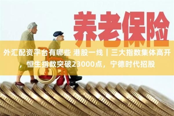 外汇配资平台有哪些 港股一线｜三大指数集体高开，恒生指数突破23000点，宁德时代招股