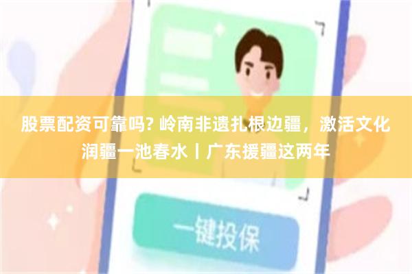 股票配资可靠吗? 岭南非遗扎根边疆，激活文化润疆一池春水丨广东援疆这两年