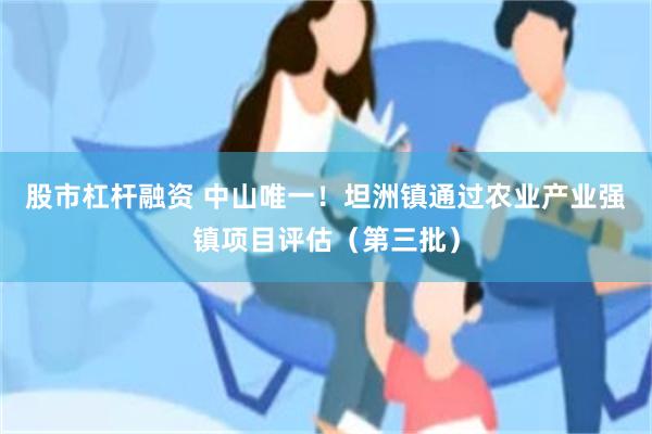 股市杠杆融资 中山唯一！坦洲镇通过农业产业强镇项目评估（第三批）