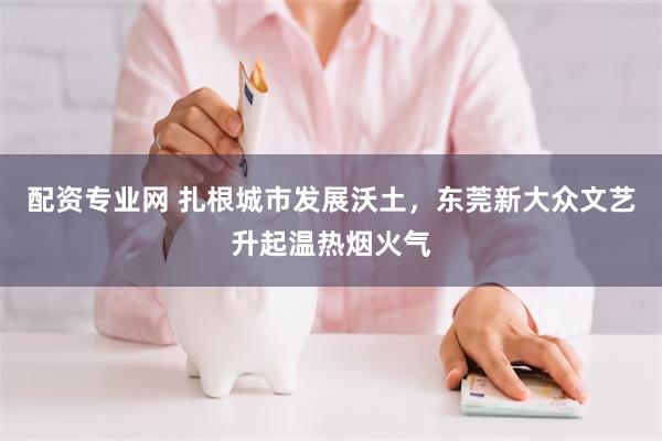 配资专业网 扎根城市发展沃土，东莞新大众文艺升起温热烟火气
