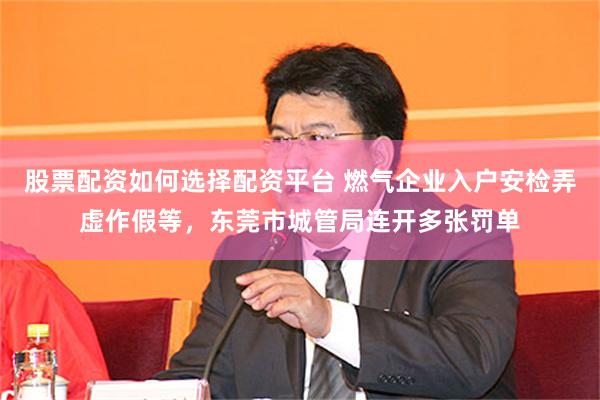 股票配资如何选择配资平台 燃气企业入户安检弄虚作假等，东莞市城管局连开多张罚单