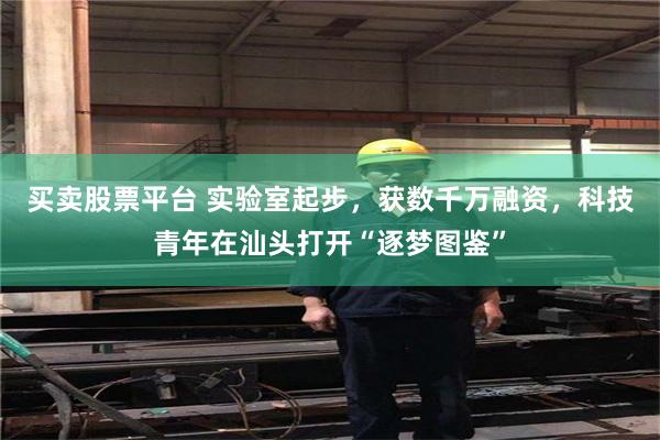 买卖股票平台 实验室起步，获数千万融资，科技青年在汕头打开“逐梦图鉴”