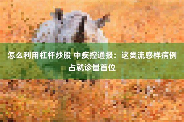 怎么利用杠杆炒股 中疾控通报：这类流感样病例占就诊量首位