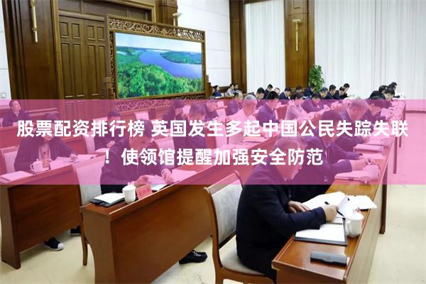 股票配资排行榜 英国发生多起中国公民失踪失联！使领馆提醒加强安全防范