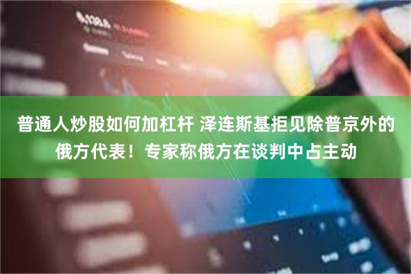 普通人炒股如何加杠杆 泽连斯基拒见除普京外的俄方代表！专家称俄方在谈判中占主动