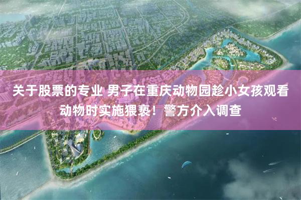 关于股票的专业 男子在重庆动物园趁小女孩观看动物时实施猥亵！警方介入调查