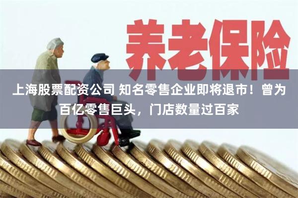 上海股票配资公司 知名零售企业即将退市！曾为百亿零售巨头，门店数量过百家