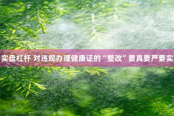 实盘杠杆 对违规办理健康证的“整改”要真要严要实