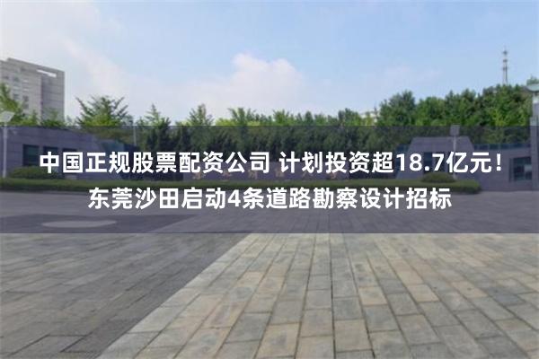 中国正规股票配资公司 计划投资超18.7亿元！东莞沙田启动4条道路勘察设计招标