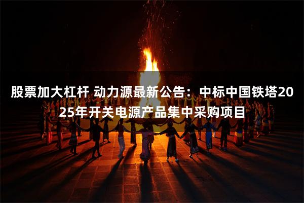 股票加大杠杆 动力源最新公告：中标中国铁塔2025年开关电源产品集中采购项目