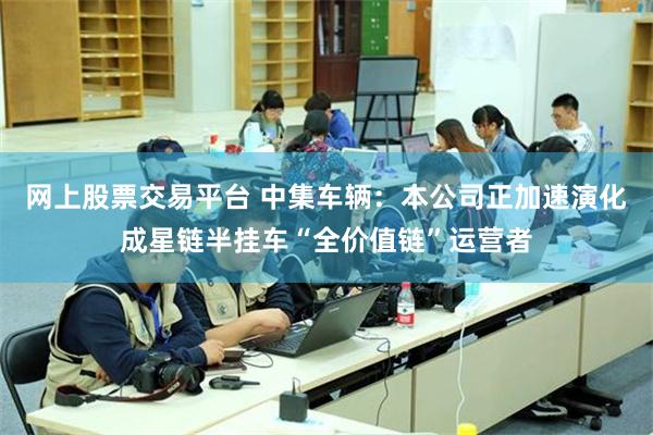 网上股票交易平台 中集车辆：本公司正加速演化成星链半挂车“全价值链”运营者