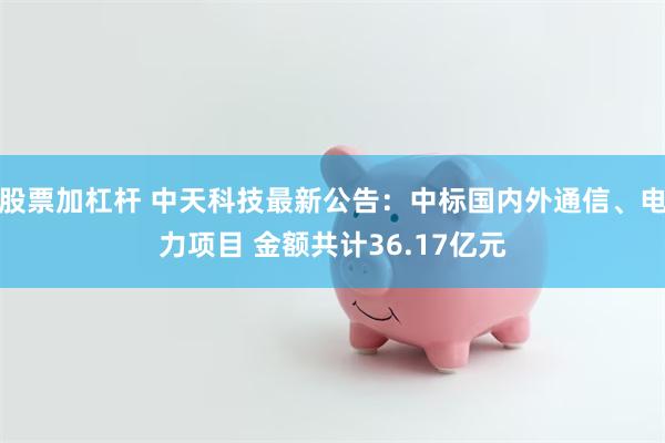 股票加杠杆 中天科技最新公告：中标国内外通信、电力项目 金额共计36.17亿元