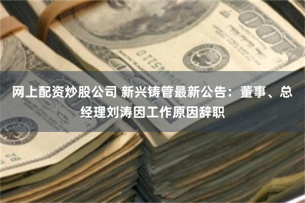 网上配资炒股公司 新兴铸管最新公告：董事、总经理刘涛因工作原因辞职