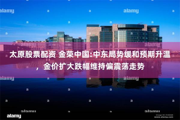 太原股票配资 金荣中国:中东局势缓和预期升温，金价扩大跌幅维持偏震荡走势