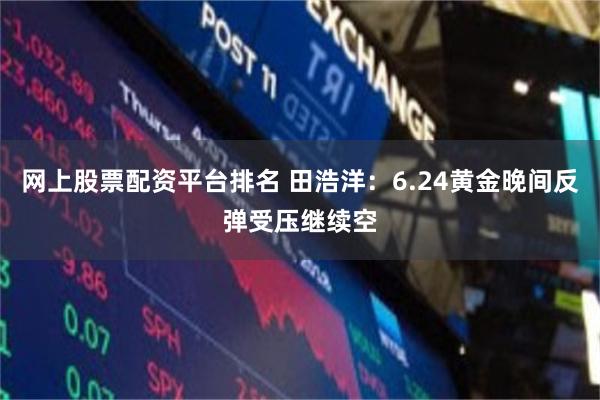网上股票配资平台排名 田浩洋：6.24黄金晚间反弹受压继续空