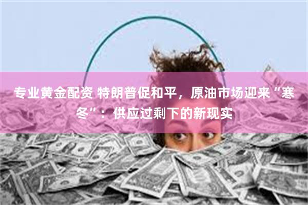 专业黄金配资 特朗普促和平，原油市场迎来“寒冬”：供应过剩下的新现实