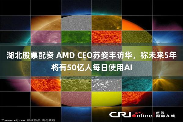湖北股票配资 AMD CEO苏姿丰访华，称未来5年将有50亿人每日使用AI