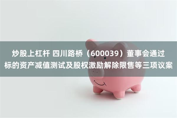 炒股上杠杆 四川路桥（600039）董事会通过标的资产减值测试及股权激励解除限售等三项议案