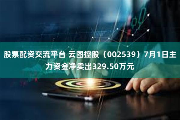 股票配资交流平台 云图控股（002539）7月1日主力资金净卖出329.50万元