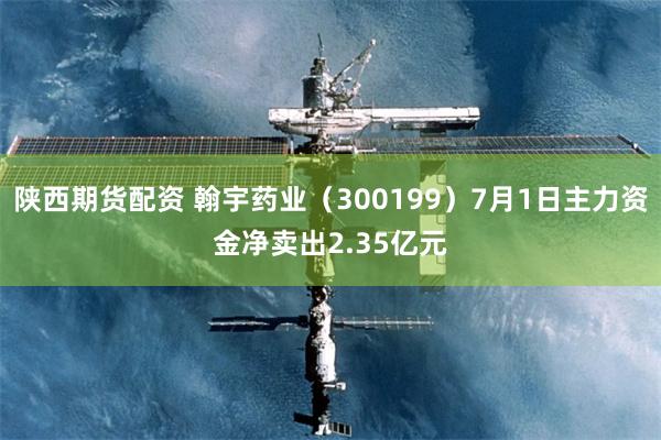 陕西期货配资 翰宇药业（300199）7月1日主力资金净卖出2.35亿元