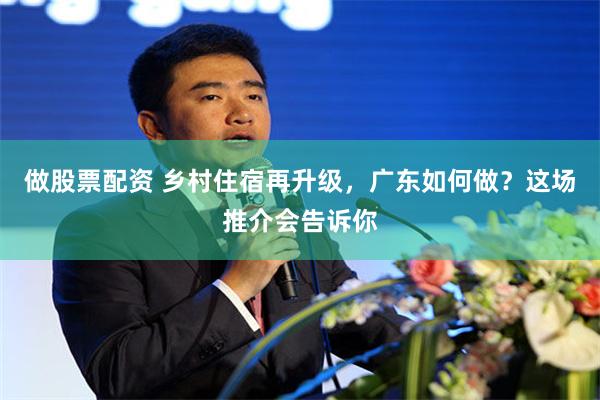 做股票配资 乡村住宿再升级，广东如何做？这场推介会告诉你